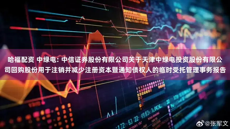 哈福配资 中绿电: 中信证券股份有限公司关于天津中绿电投资股份有限公司回购股份用于注销并减少注册资本暨通知债权人的临时受托管理事务报告