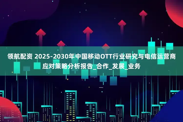领航配资 2025-2030年中国移动OTT行业研究与电信运营商应对策略分析报告_合作_发展_业务