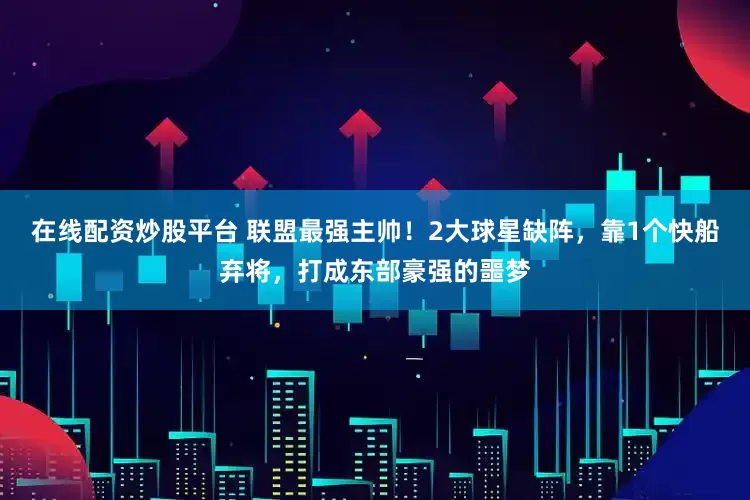 在线配资炒股平台 联盟最强主帅！2大球星缺阵，靠1个快船弃将，打成东部豪强的噩梦