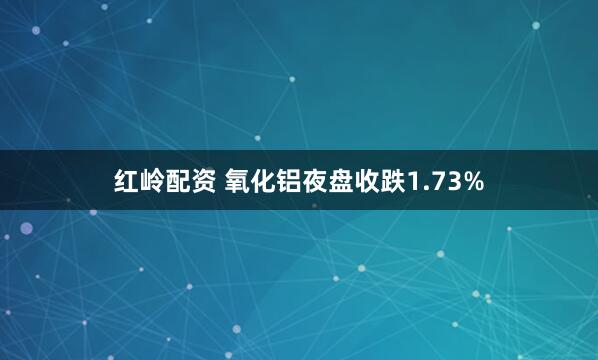 红岭配资 氧化铝夜盘收跌1.73%
